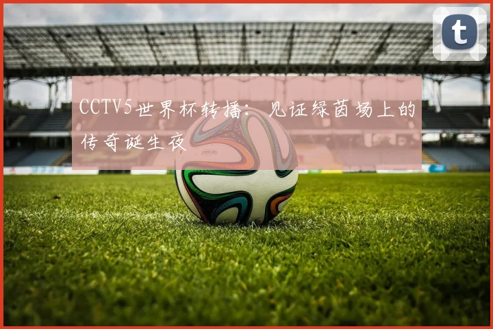 CCTV5世界杯转播:见证绿茵场上的传奇诞生夜
