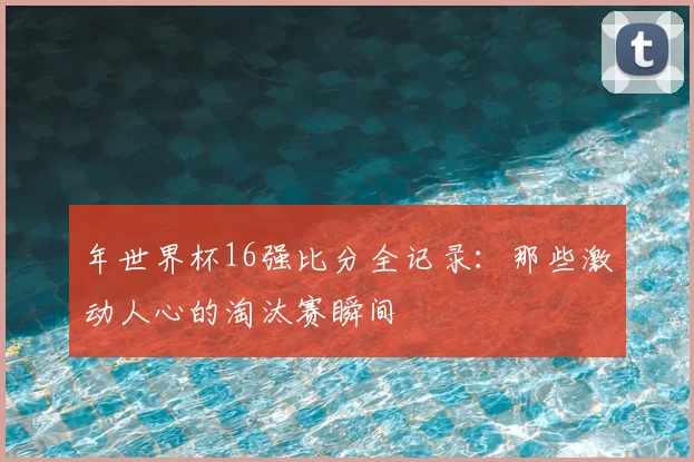年世界杯16强比分全记录：那些激动人心的淘汰赛瞬间