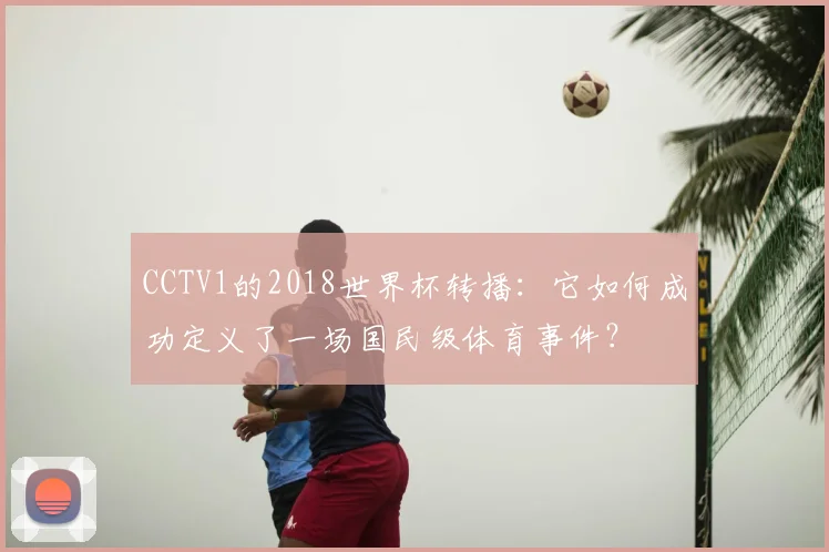 CCTV1的2018世界杯转播:它如何成功定义了一场国民级体育事件?