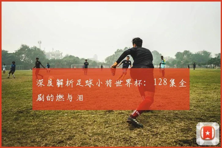 深度解析足球小将世界杯：128集全剧的燃与泪