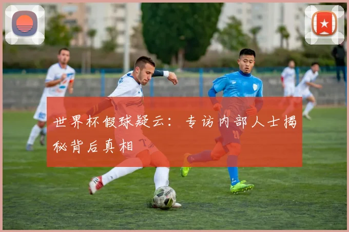 世界杯假球疑云:专访内部人士揭秘背后真相