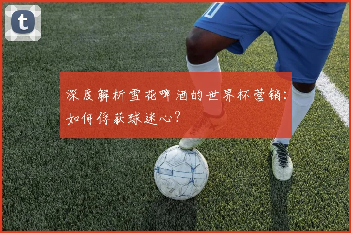 深度解析雪花啤酒的世界杯营销：如何俘获球迷心？