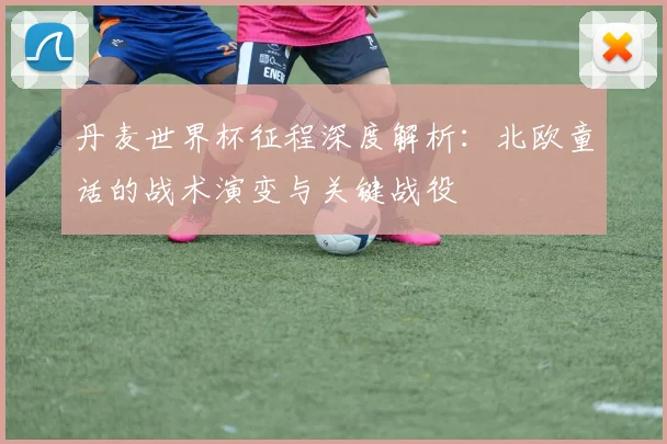 丹麦世界杯征程深度解析：北欧童话的战术演变与关键战役
